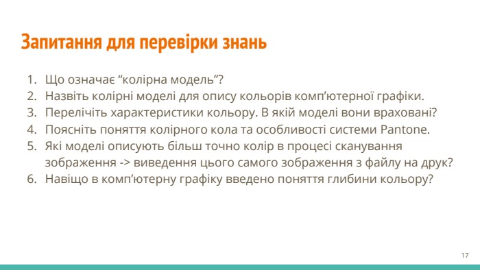 Запитання для перевірки знань. Що означає “колірна модель”?Назвіть колірні моделі для опису кольорів комп’ютерної графіки. Перелічіть характеристики кольору. В якій моделі вони враховані?Поясніть поняття колірного кола та особливості системи Pantone. Які моделі описують більш точно колір в процесі сканування зображення -> виведення цього самого зображення з файлу на друк?Навіщо в комп’ютерну графіку введено поняття глибини кольору?‹#›