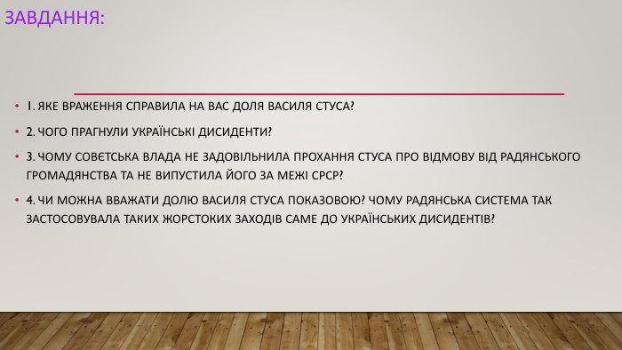 Завдання:1. ЯКЕ ВРАЖЕННЯ СПРАВИЛА НА ВАС ДОЛЯ ВАСИЛЯ СТУСА?2. ЧОГО ПРАГНУЛИ УКРАЇНСЬКІ ДИСИДЕНТИ?3. ЧОМУ СОВЄТСЬКА ВЛАДА НЕ ЗАДОВІЛЬНИЛА ПРОХАННЯ СТУСА ПРО ВІДМОВУ ВІД РАДЯНСЬКОГО ГРОМАДЯНСТВА ТА НЕ ВИПУСТИЛА ЙОГО ЗА МЕЖІ СРСР?4. ЧИ МОЖНА ВВАЖАТИ ДОЛЮ ВАСИЛЯ СТУСА ПОКАЗОВОЮ? ЧОМУ РАДЯНСЬКА СИСТЕМА ТАК ЗАСТОСОВУВАЛА ТАКИХ ЖОРСТОКИХ ЗАХОДІВ САМЕ ДО УКРАЇНСЬКИХ ДИСИДЕНТІВ?