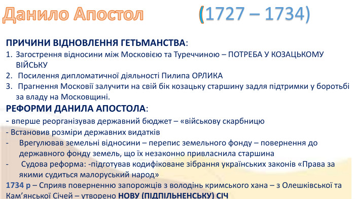 Данило Апостол (1727 – 1734) ПРИЧИНИ ВІДНОВЛЕННЯ ГЕТЬМАНСТВА: Загострення відносини між Московією та Туреччиною – ПОТРЕБА У КОЗАЦЬКОМУ ВІЙСЬКУ Посилення дипломатичної діяльності Пилипа ОРЛИКА Прагнення Московії залучити на свій бік козацьку старшину задля підтримки у боротьбі за владу на Московщині. РЕФОРМИ ДАНИЛА АПОСТОЛА:- вперше реорганізував державний бюджет – «військову скарбницю- Встановив розміри державних видатків. Врегулював земельні відносини – перепис земельного фонду – повернення до державного фонду земель, що їх незаконно привласнила старшина Судова реформа: -підготував кодифіковане зібрання українських законів «Права за якими судиться малоруський народ»1734 р – Сприяв поверненню запорожців з володінь кримського хана – з Олешківської та Кам’янської Січей – утворено НОВУ (ПІДПІЛЬНЕНСЬКУ) СІЧ