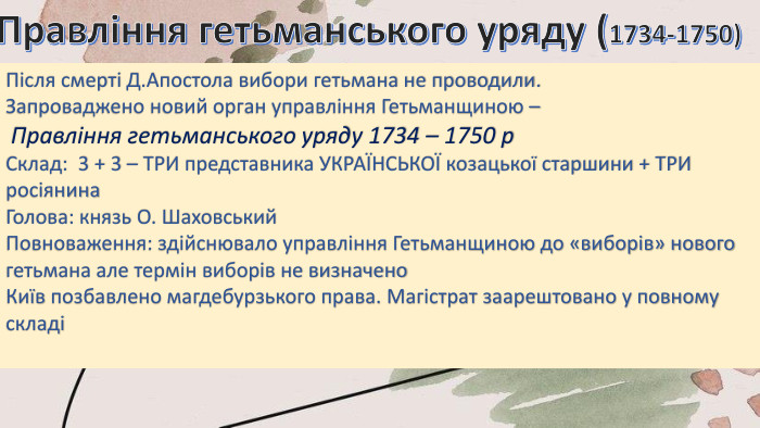 Правління гетьманського уряду (1734-1750)Після смерті Д. Апостола вибори гетьмана не проводили. Запроваджено новий орган управління Гетьманщиною – Правління гетьманського уряду 1734 – 1750 р. Склад: 3 + 3 – ТРИ представника УКРАЇНСЬКОЇ козацької старшини + ТРИ росіянина. Голова: князь О. Шаховський. Повноваження: здійснювало управління Гетьманщиною до «виборів» нового гетьмана але термін виборів не визначено. Київ позбавлено магдебурзького права. Магістрат заарештовано у повному складі