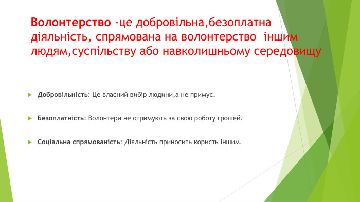 Волонтерство -це добровільна,безоплатна діяльність, спрямована на волонтерство іншим людям,суспільству або навколишньому середовищу. Добровільність: Це власний вибір людини,а не примус. Безоплатність: Волонтери не отримують за свою роботу грошей. Соціальна спрямованість: Діяльність приносить користь іншим.