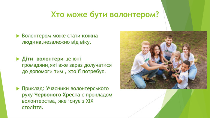 Хто може бути волонтером?Волонтером може стати кожна людина,незалежно від віку. Діти –волонтери-це юні громадяни,які вже зараз долучатися до допомоги тим , хто її потребує. Приклад: Учасники волонтерського руху Червоного Хреста є прокладом волонтерства, яке існує з ХІХ століття.