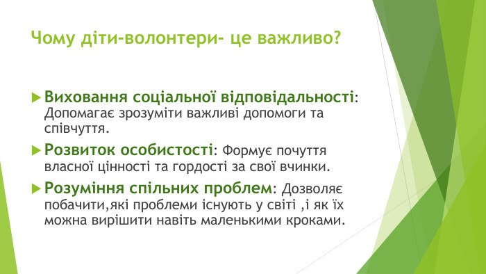 Чому діти-волонтери- це важливо?Виховання соціальної відповідальності: Допомагає зрозуміти важливі допомоги та співчуття. Розвиток особистості: Формує почуття власної цінності та гордості за свої вчинки. Розуміння спільних проблем: Дозволяє побачити,які проблеми існують у світі ,і як їх можна вирішити навіть маленькими кроками. Ро