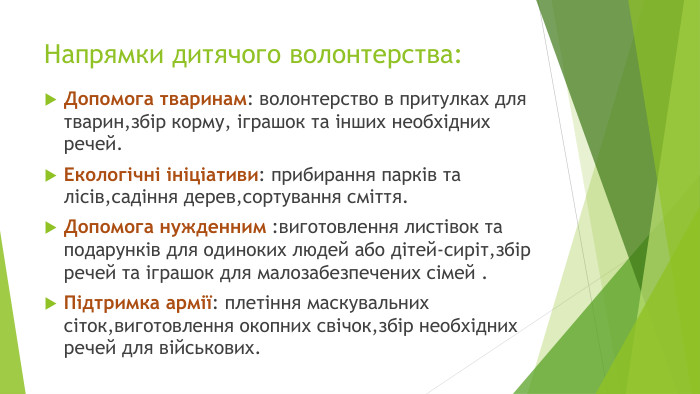 Напрямки дитячого волонтерства: Допомога тваринам: волонтерство в притулках для тварин,збір корму, іграшок та інших необхідних речей. Екологічні ініціативи: прибирання парків та лісів,садіння дерев,сортування сміття. Допомога нужденним :виготовлення листівок та подарунків для одиноких людей або дітей-сиріт,збір речей та іграшок для малозабезпечених сімей . Підтримка армії: плетіння маскувальних сіток,виготовлення окопних свічок,збір необхідних речей для військових.