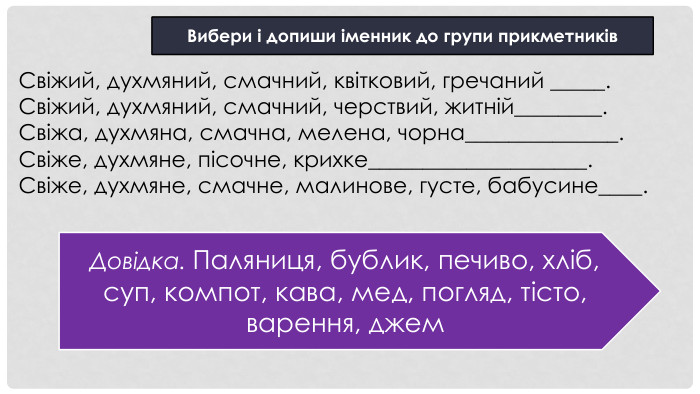 Свіжий, духмяний, смачний, квітковий, гречаний _____. Свіжий, духмяний, смачний, черствий, житній________. Свіжа, духмяна, смачна, мелена, чорна______________. Свіже, духмяне, пісочне, крихке____________________. Свіже, духмяне, смачне, малинове, густе, бабусине____. Вибери і допиши іменник до групи прикметників. Довідка. Паляниця, бублик, печиво, хліб, суп, компот, кава, мед, погляд, тісто, варення, джем