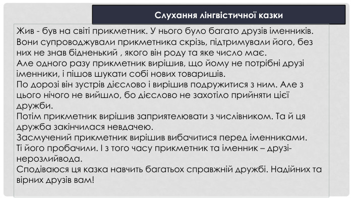 Слухання лінгвістичної казки. Жив - був на світі прикметник. У нього було багато друзів іменників. Вони супроводжували прикметника скрізь, підтримували його, без них не знав бідненький , якого він роду та яке число має. Але одного разу прикметник вирішив, що йому не потрібні друзі іменники, і пішов шукати собі нових товаришів. По дорозі він зустрів дієслово і вирішив подружитися з ним. Але з цього нічого не вийшло, бо дієслово не захотіло прийняти цієї дружби. Потім прикметник вирішив заприятелювати з числівником. Та й ця дружба закінчилася невдачею. Засмучений прикметник вирішив вибачитися перед іменниками. Ті його пробачили. І з того часу прикметник та іменник – друзі-нерозлийвода. Сподіваюся ця казка навчить багатьох справжній дружбі. Надійних та вірних друзів вам!