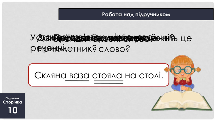 Підручник. Сторінка10 Робота над підручником. Скляна ваза стояла на столі. Про що йдеться в реченні?Знайди головні слова. Установи зв’язок між словами в реченні. Назви прикметник. З яким словом пов’язаний прикметник?До якої частини мови належить це слово?