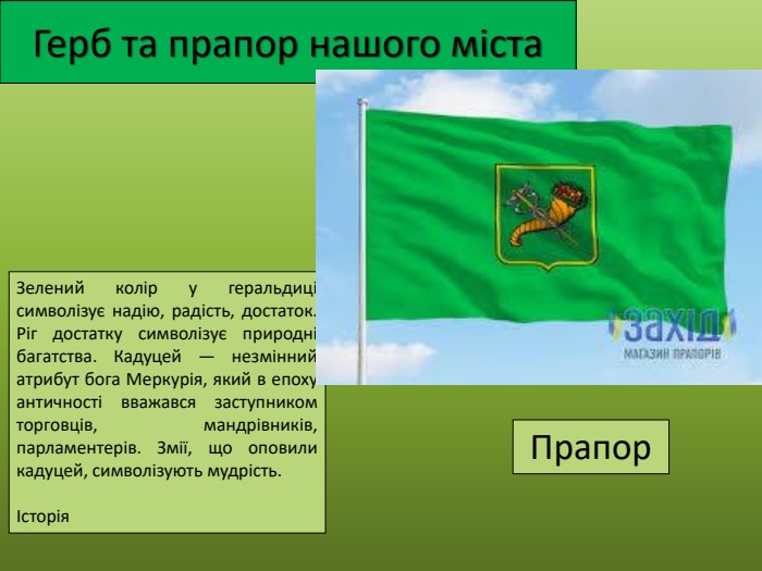 Герб та прапор нашого міста. Зелений колір у геральдиці символізує надію, радість, достаток. Ріг достатку символізує природні багатства. Кадуцей — незмінний атрибут бога Меркурія, який в епоху античності вважався заступником торговців, мандрівників, парламентерів. Змії, що оповили кадуцей, символізують мудрість.Історія. Прапор
