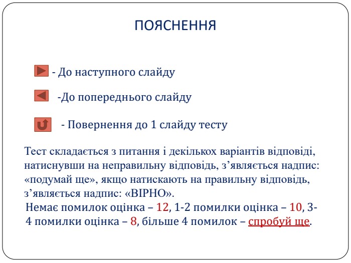 ПОЯСНЕННЯ- До наступного слайду	До попереднього слайду- Повернення до 1 слайду тесту. Тест складається з питання і декількох варіантів відповіді, натиснувши на неправильну відповідь, з’являється надпис: «подумай ще», якщо натискають на правильну відповідь, з’являється надпис: «ВІРНО». Немає помилок оцінка – 12, 1-2 помилки оцінка – 10, 3-4 помилки оцінка – 8, більше 4 помилок – спробуй ще.