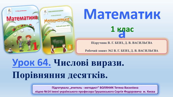 Математика1 клас. Урок 64. Числові вирази. Порівняння десятків. Підготувала „вчитель - методист“ ВОЛЯНИК Тетяна Василівна ліцею №14 імені українського професора Грушевського Сергія Федоровича м. Києва Підручник В. Г. БЕВЗ, Д. В. ВАСИЛЬЄВАРобочий зошит №2 В. Г. БЕВЗ, Д. В. ВАСИЛЬЄВА