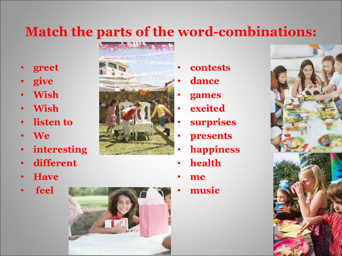 Match the parts of the word-combinations: greetgiveWishWishlisten toWeinterestingdifferentHave feel contestsdancegamesexcitedsurprisespresentshappinesshealthmemusic 