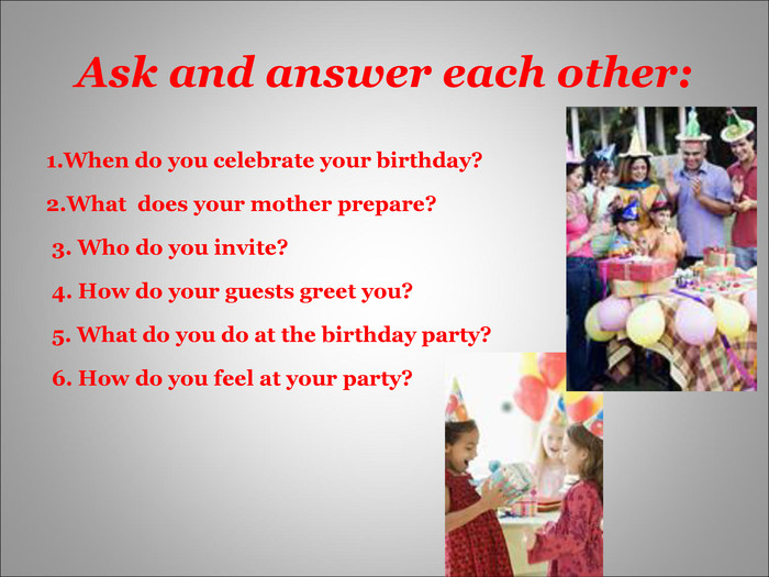 Ask and answer each other: 1.When do you celebrate your birthday?                2.What  does your mother prepare? 3. Who do you invite?  4. How do your guests greet you? 5. What do you do at the birthday party? 6. How do you feel at your party? 
