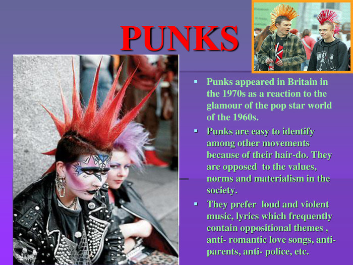 PUNKSPunks appeared in Britain in the 1970s as a reaction to the glamour of the pop star world of the 1960s. Punks are easy to identify among other movements because of their hair-do. They are opposed to the values, norms and materialism in the society. They prefer loud and violent music, lyrics which frequently contain oppositional themes , anti- romantic love songs, anti-parents, anti- police, etc. 