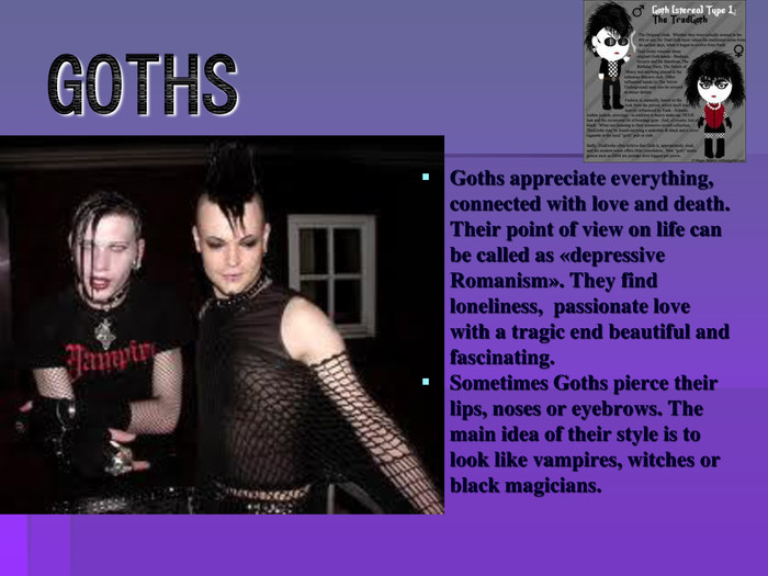 GOTHSGoths appreciate everything, connected with love and death. Their point of view on life can be called as «depressive Romanism». They find loneliness, passionate love with a tragic end beautiful and fascinating. Sometimes Goths pierce their lips, noses or eyebrows. The main idea of their style is to look like vampires, witches or black magicians. 