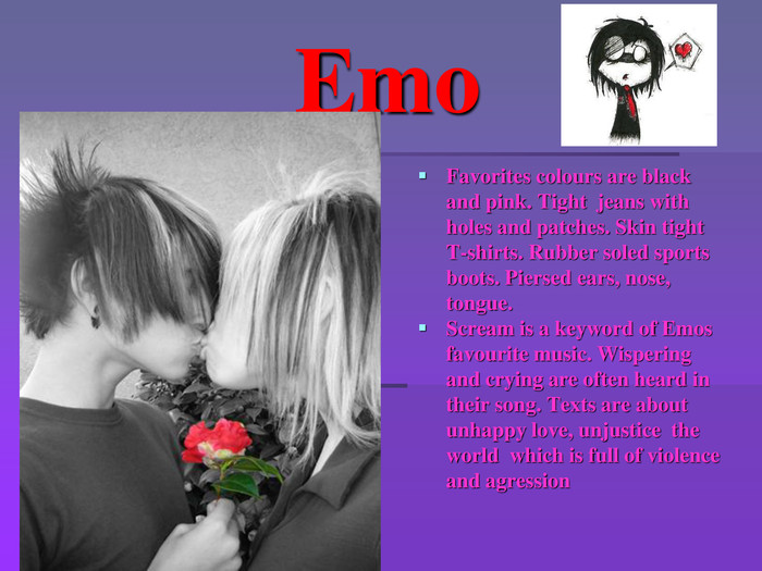  Emo. Favorites colours are black and pink. Tight jeans with holes and patches. Skin tight T-shirts. Rubber soled sports boots. Piersed ears, nose, tongue. Scream is a keyword of Emos favourite music. Wispering and crying are often heard in their song. Texts are about unhappy love, unjustice the world which is full of violence and agression