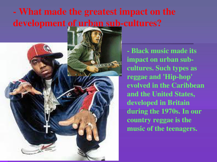 - What made the greatest impact on the development of urban sub-cultures?- Black music made its impact on urban sub-cultures. Such types as reggae and 'Hip-hop' evolved in the Caribbean and the United States, developed in Britain during the 1970s. In our country reggae is the music of the teenagers. 