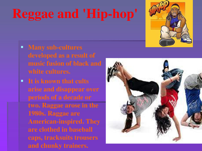 Reggae and 'Hip-hop'Many sub-cultures developed as a result of music fusion of black and white cultures. It is known that cults arise and disappear over periods of a decade or two. Raggae arose in the 1980s. Raggae are American-inspired. They are clothed in baseball caps, tracksuits trousers and chunky trainers.