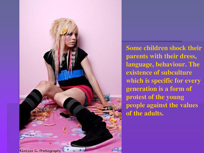 Some children shock their parents with their dress, language, behaviour. The existence of subculture which is specific for every generation is a form of protest of the young people against the values of the adults.