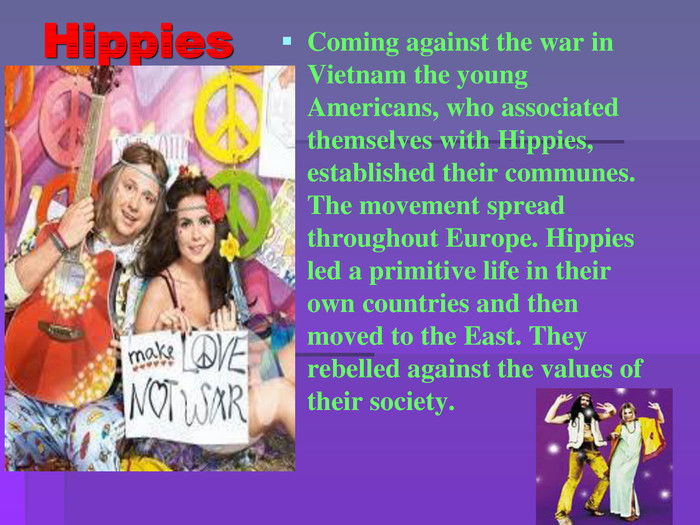 Hippies. Coming against the war in Vietnam the young Americans, who associated themselves with Hippies, established their communes. The movement spread throughout Europe. Hippies led a primitive life in their own countries and then moved to the East. They rebelled against the values of their society. 