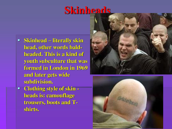 Skinheads Skinhead – literally skin head, other words bald-headed. This is a kind of youth subculture that was formed in London in 1969 and later gets wide subdivision. Clothing style of skin -heads is: camouflage trousers, boots and T-shirts. 