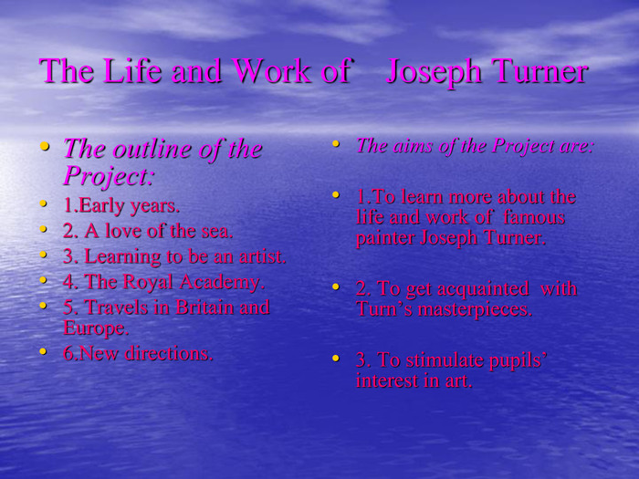The Life and Work of    Joseph Turner The outline of the Project:1.Early years.2. A love of the sea.3. Learning to be an artist.4. The Royal Academy.5. Travels in Britain and Europe.6.New directions. The aims of the Project are:  1.To learn more about the life and work of  famous painter Joseph Turner.  2. To get acquainted  with Turn’s masterpieces.  3. To stimulate pupils’ interest in art. 