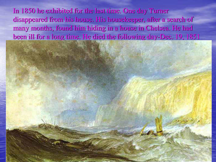 In 1850 he exhibited for the last time. One day Turner disappeared from his house. His housekeeper, after a search of many months, found him hiding in a house in Chelsea. He had been ill for a long time. He died the following day-Dec. 19, 1851 