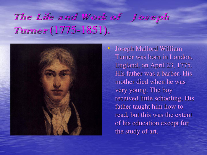The Life and Work of    Joseph Turner (1775-1851). Joseph Mallord William Turner was born in London, England, on April 23, 1775. His father was a barber. His mother died when he was very young. The boy received little schooling. His father taught him how to read, but this was the extent of his education except for the study of art.  