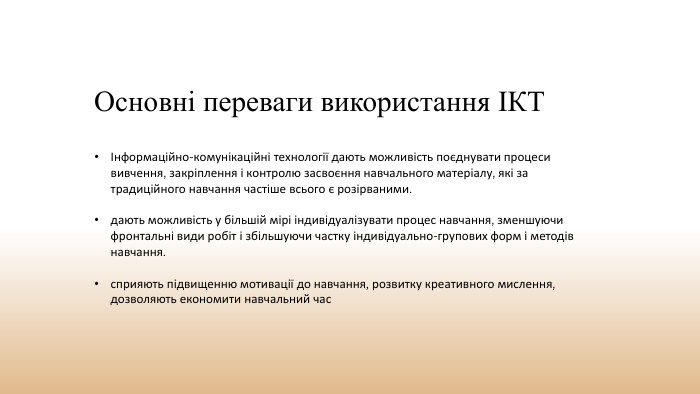 Основні переваги використання ІКТІнформаційно-комунікаційні технології дають можливість поєднувати процеси вивчення, закріплення і контролю засвоєння навчального матеріалу, які за традиційного навчання частіше всього є розірваними.дають можливість у більшій мірі індивідуалізувати процес навчання, зменшуючи фронтальні види робіт і збільшуючи частку індивідуально-групових форм і методів навчання. сприяють підвищенню мотивації до навчання, розвитку креативного мислення, дозволяють економити навчальний час