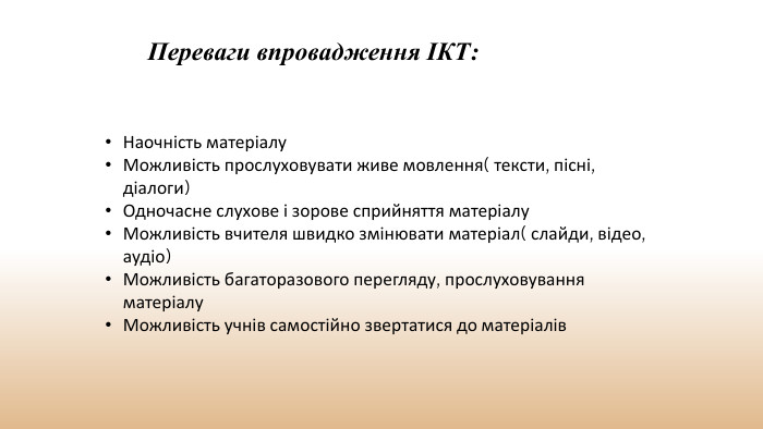 Переваги впровадження ІКТ: Наочність матеріалу. Можливість прослуховувати живе мовлення( тексти, пісні, діалоги)Одночасне слухове і зорове сприйняття матеріалу. Можливість вчителя швидко змінювати матеріал( слайди, відео, аудіо)Можливість багаторазового перегляду, прослуховування матеріалу. Можливість учнів самостійно звертатися до матеріалів 