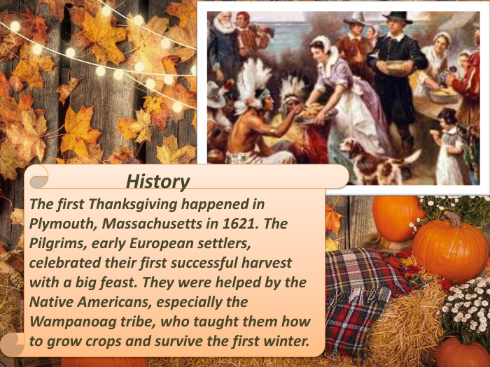  History. The first Thanksgiving happened in Plymouth, Massachusetts in 1621. The Pilgrims, early European settlers, celebrated their first successful harvest with a big feast. They were helped by the Native Americans, especially the Wampanoag tribe, who taught them how to grow crops and survive the first winter.