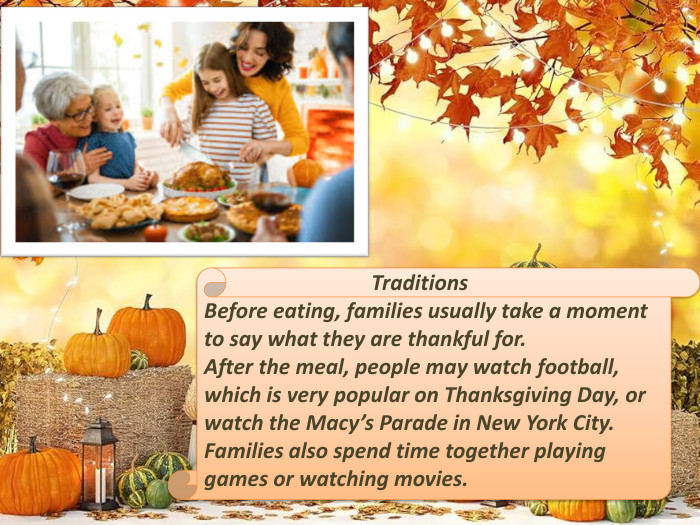  Traditions. Before eating, families usually take a moment to say what they are thankful for. After the meal, people may watch football, which is very popular on Thanksgiving Day, or watch the Macy’s Parade in New York City. Families also spend time together playing games or watching movies.
