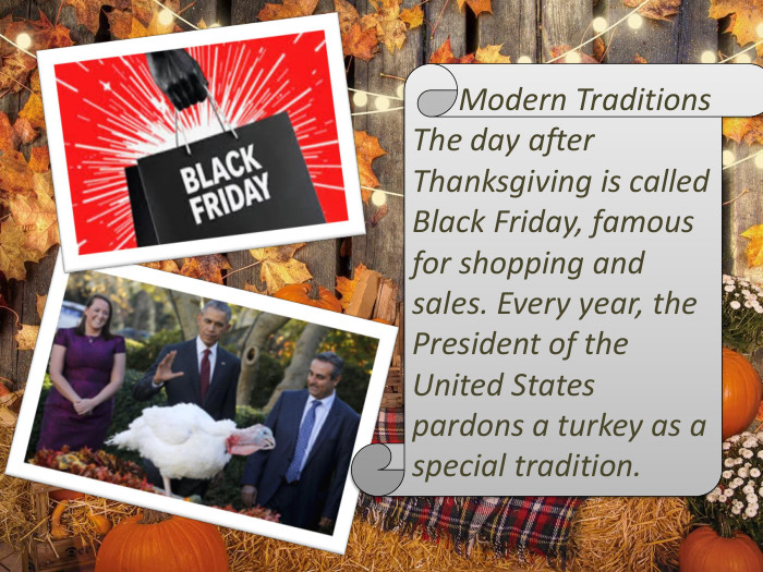  Modern Traditions. The day after Thanksgiving is called Black Friday, famous for shopping and sales. Every year, the President of the United States pardons a turkey as a special tradition.