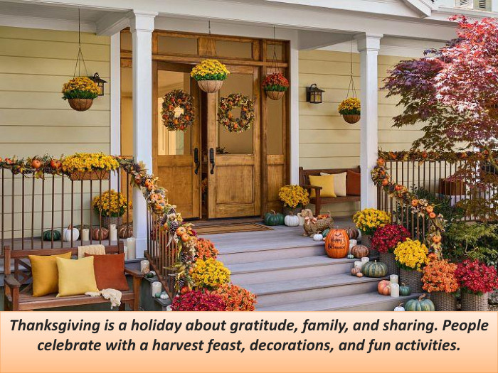 Thanksgiving is a holiday about gratitude, family, and sharing. People celebrate with a harvest feast, decorations, and fun activities.