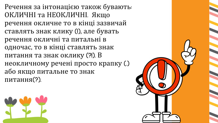 Речення за інтонацією також бувають: ОКЛИЧНІ та НЕОКЛИЧНІ. Якщо речення окличне то в кінці зазвичай ставлять знак клику (!), але бувать речення окличні та питальні в одночас, то в кінці ставлять знак питання та знак оклику (?!). В неокличному речені просто крапку (.) або якщо питальне то знак питання(?).
