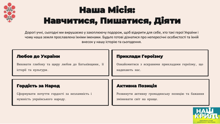  Наша Місія: Навчитися, Пишатися, Діяти. Любов до України. Виховати глибоку та щиру любов до Батьківщини, її історії та культури. Приклади Героїзму. Ознайомитися з яскравими прикладами героїзму, що надихають нас. Гордість за Народ. Сформувати почуття гордості за незламність і мужність українського народу. Активна Позиція. Розвинути активну громадянську позицію та бажання змінювати світ на краще. Дорогі учні, сьогодні ми вирушаємо у захоплюючу подорож, щоб відкрити для себе, хто такі герої України і чому наша земля прославлена їхніми іменами. Будьте готові дізнатися про непересічні особистості та їхній внесок у нашу історію та сьогодення.