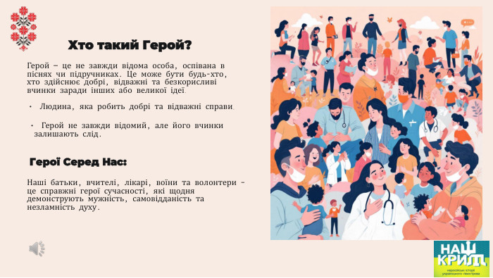 Хто такий Герой?Герой — це не завжди відома особа, оспівана в піснях чи підручниках. Це може бути будь-хто, хто здійснює добрі, відважні та безкорисливі вчинки заради інших або великої ідеї. Людина, яка робить добрі та відважні справи. Герой не завжди відомий, але його вчинки залишають слід. Герої Серед Нас: Наші батьки, вчителі, лікарі, воїни та волонтери – це справжні герої сучасності, які щодня демонструють мужність, самовідданість та незламність духу.