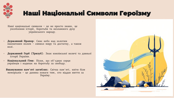Наші Національні Символи Героїзму. Наші національні символи – це не просто знаки, це уособлення історії, боротьби та незламного духу українського народу. Державний Прапор: Синє небо над золотим пшеничним полем – символ миру та достатку, а також волі. Державний Герб (Тризуб): Знак князівської величі та давньої історії України. Національний Гімн: Пісня, що об'єднує серця українців і надихає на боротьбу за свободу. Вшанування пам’яті загиблих: Свічка пам’яті, квіти біля меморіалів – це данина поваги тим, хто віддав життя за Україну.