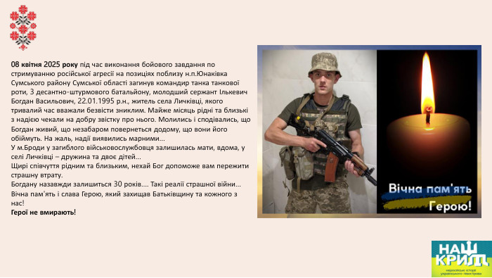 08 квітня 2025 року під час виконання бойового завдання по стримуванню російської агресії на позиціях поблизу н.п. Юнаківка Сумського району Сумської області загинув командир танка танкової роти, 3 десантно-штурмового батальйону, молодший сержант Ількевич Богдан Васильович, 22.01.1995 р.н., житель села Личківці, якого тривалий час вважали безвісти зниклим. Майже місяць рідні та близькі з надією чекали на добру звістку про нього. Молились і сподівались, що Богдан живий, що незабаром повернеться додому, що вони його обіймуть. На жаль, надії виявились марними…У м. Броди у загиблого військовослужбовця залишилась мати, вдома, у селі Личківці – дружина та двоє дітей…Щирі співчуття рідним та близьким, нехай Бог допоможе вам пережити страшну втрату. Богдану назавжди залишиться 30 років…. Такі реалії страшної війни…Вічна пам'ять і слава Герою, який захищав Батьківщину та кожного з нас!Герої не вмирають!