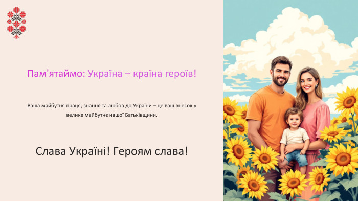 Пам'ятаймо: Україна – країна героїв!Ваша майбутня праця, знання та любов до України – це ваш внесок у велике майбутнє нашої Батьківщини. Слава Україні! Героям слава!