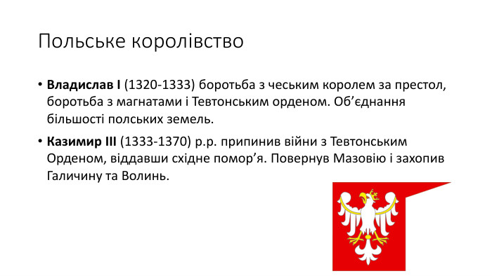 Польське королівство. Владислав І (1320-1333) боротьба з чеським королем за престол, боротьба з магнатами і Тевтонським орденом. Об’єднання більшості полських земель. Казимир ІІІ (1333-1370) р.р. припинив війни з Тевтонським Орденом, віддавши східне помор’я. Повернув Мазовію і захопив Галичину та Волинь.