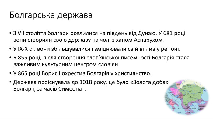 Болгарська держава. З VII століття болгари оселилися на південь від Дунаю. У 681 році вони створили свою державу на чолі з ханом Аспарухом. У ІХ-Х ст. вони збільшувалися і зміцнювали свій вплив у регіоні. У 855 році, після створення слов’янської писемності Болгарія стала важливим культурним центром слов’ян. У 865 році Борис І охрестив Болгарія у християнство. Держава проіснувала до 1018 року, це було «Золота доба» Болгарії, за часів Симеона І.