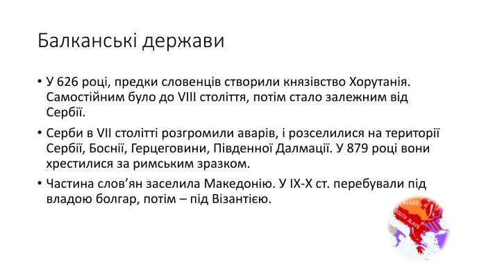 Балканські держави. У 626 році, предки словенців створили князівство Хорутанія. Самостійним було до VIII століття, потім стало залежним від Сербії. Серби в VII столітті розгромили аварів, і розселилися на території Сербії, Боснії, Герцеговини, Південної Далмації. У 879 році вони хрестилися за римським зразком. Частина слов’ян заселила Македонію. У ІХ-Х ст. перебували під владою болгар, потім – під Візантією.