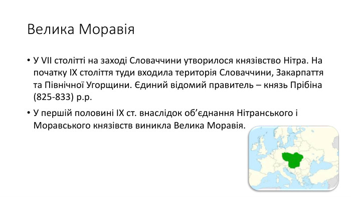 Велика Моравія. У VII столітті на заході Словаччини утворилося князівство Нітра. На початку ІХ століття туди входила територія Словаччини, Закарпаття та Північної Угорщини. Єдиний відомий правитель – князь Прібіна (825-833) р.р. У першій половині ІХ ст. внаслідок об’єднання Нітранського і Моравського князівств виникла Велика Моравія.