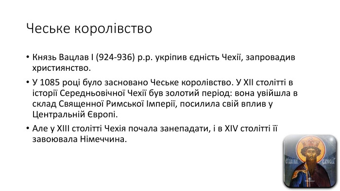 Чеське королівство. Князь Вацлав І (924-936) р.р. укріпив єдність Чехії, запровадив християнство. У 1085 році було засновано Чеське королівство. У ХІІ столітті в історії Середньовічної Чехії був золотий період: вона увійшла в склад Священної Римської Імперії, посилила свій вплив у Центральній Європі. Але у ХІІІ столітті Чехія почала занепадати, і в ХIV столітті її завоювала Німеччина.