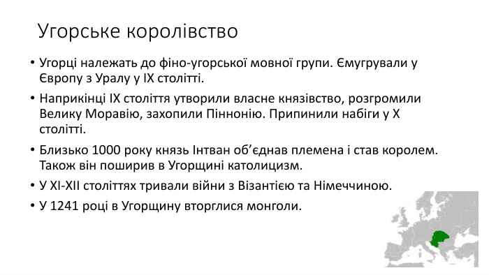 Угорське королівство. Угорці належать до фіно-угорської мовної групи. Ємугрували у Європу з Уралу у ІХ столітті. Наприкінці ІХ століття утворили власне князівство, розгромили Велику Моравію, захопили Піннонію. Припинили набіги у Х столітті. Близько 1000 року князь Інтван об’єднав племена і став королем. Також він поширив в Угорщині католицизм. У ХІ-ХІІ століттях тривали війни з Візантією та Німеччиною. У 1241 році в Угорщину вторглися монголи.