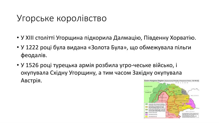 Угорське королівство. У ХІІІ столітті Угорщина підкорила Далмацію, Південну Хорватію. У 1222 році була видана «Золота Була», що обмежувала пільги феодалів. У 1526 році турецька армія розбила угро-чеське військо, і окупувала Східну Угорщину, а тим часом Західну окупувала Австрія.