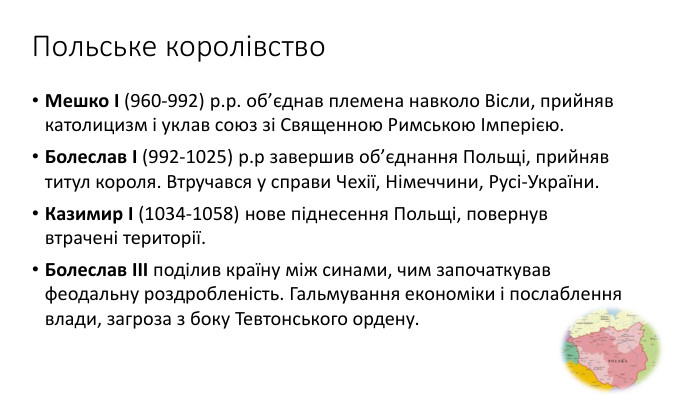 Польське королівство. Мешко І (960-992) р.р. об’єднав племена навколо Вісли, прийняв католицизм і уклав союз зі Священною Римською Імперією. Болеслав І (992-1025) р.р завершив об’єднання Польщі, прийняв титул короля. Втручався у справи Чехії, Німеччини, Русі-України. Казимир І (1034-1058) нове піднесення Польщі, повернув втрачені території. Болеслав ІІІ поділив країну між синами, чим започаткував феодальну роздробленість. Гальмування економіки і послаблення влади, загроза з боку Тевтонського ордену.