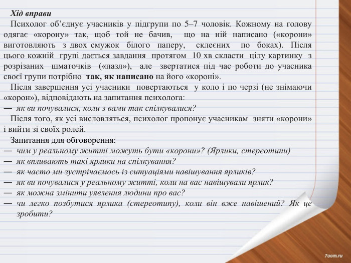 Хід вправи. Психолог об’єднує учасників у підгрупи по 5–7 чоловік. Кожному на голову одягає «корону» так, щоб той не бачив, що на ній написано («корони» виготовляють з двох смужок білого паперу, склеєних по боках). Після цього кожній групі дається завдання протягом 10 хв скласти цілу картинку з розрізаних шматочків («пазл»), але звертатися під час роботи до учасника своєї групи потрібно так, як написано на його «короні». Після завершення усі учасники повертаються у коло і по черзі (не знімаючи «корон»), відповідають на запитання психолога:як ви почувалися, коли з вами так спілкувалися?Після того, як усі висловляться, психолог пропонує учасникам зняти «корони» і вийти зі своїх ролей. Запитання для обговорення:чим у реальному житті можуть бути «корони»? (Ярлики, стереотипи)як впливають такі ярлики на спілкування?як часто ми зустрічаємось із ситуаціями навішування ярликів?як ви почувалися у реальному житті, коли на вас навішували ярлик?як можна змінити уявлення людини про вас?чи легко позбутися ярлика (стереотипу), коли він вже навішений? Як це зробити?