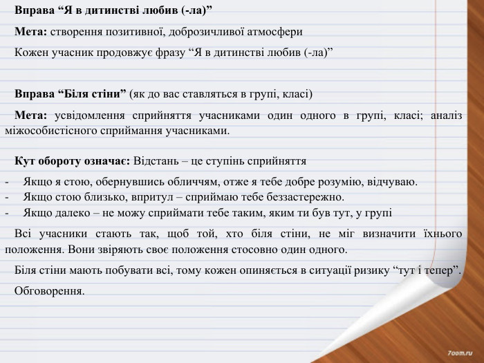 Вправа “Я в дитинстві любив (-ла)”Мета: створення позитивної, доброзичливої атмосфери. Кожен учасник продовжує фразу “Я в дитинстві любив (-ла)” Вправа “Біля стіни” (як до вас ставляться в групі, класі)Мета: усвідомлення сприйняття учасниками один одного в групі, класі; аналіз міжособистісного сприймання учасниками. Кут обороту означає: Відстань – це ступінь сприйняття Якщо я стою, обернувшись обличчям, отже я тебе добре розумію, відчуваю. Якщо стою близько, впритул – сприймаю тебе беззастережно. Якщо далеко – не можу сприймати тебе таким, яким ти був тут, у групіВсі учасники стають так, щоб той, хто біля стіни, не міг визначити їхнього положення. Вони звіряють своє положення стосовно один одного. Біля стіни мають побувати всі, тому кожен опиняється в ситуації ризику “тут і тепер”. Обговорення.