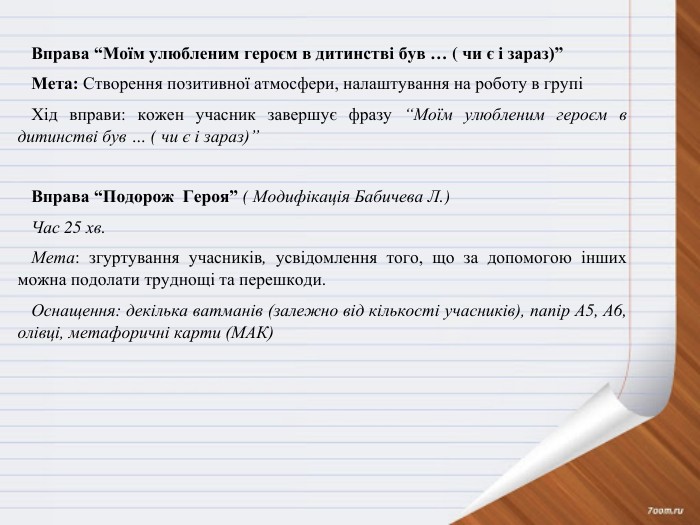 Вправа “Моїм улюбленим героєм в дитинстві був … ( чи є і зараз)” Мета: Створення позитивної атмосфери, налаштування на роботу в групіХід вправи: кожен учасник завершує фразу “Моїм улюбленим героєм в дитинстві був … ( чи є і зараз)” Вправа “Подорож Героя” ( Модифікація Бабичева Л.)Час 25 хв. Мета: згуртування учасників, усвідомлення того, що за допомогою інших можна подолати труднощі та перешкоди. Оснащення: декілька ватманів (залежно від кількості учасників), папір А5, А6, олівці, метафоричні карти (МАК) 